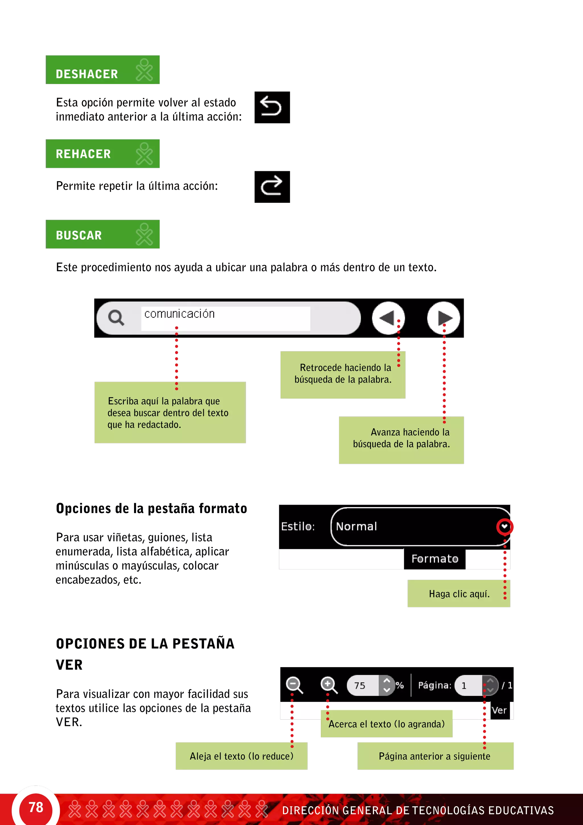 DIRECCIÓN GENERAL DE TECNOLOGÍAS EDUCATIVAS78
Opciones de la pestaña formato
Para usar viñetas, guiones, lista
enumerada, lista alfabética, aplicar
minúsculas o mayúsculas, colocar
encabezados, etc.
OPCIONES DE LA PESTAÑA
VER
Para visualizar con mayor facilidad sus
textos utilice las opciones de la pestaña
ver.
Deshacer
Esta opción permite volver al estado
inmediato anterior a la última acción:
Rehacer
Permite repetir la última acción:
Buscar
Este procedimiento nos ayuda a ubicar una palabra o más dentro de un texto.
Escriba aquí la palabra que
desea buscar dentro del texto
que ha redactado.
Retrocede haciendo la
búsqueda de la palabra.
Avanza haciendo la
búsqueda de la palabra.
Haga clic aquí.
Aleja el texto (lo reduce) Página anterior a siguiente
Acerca el texto (lo agranda)
 