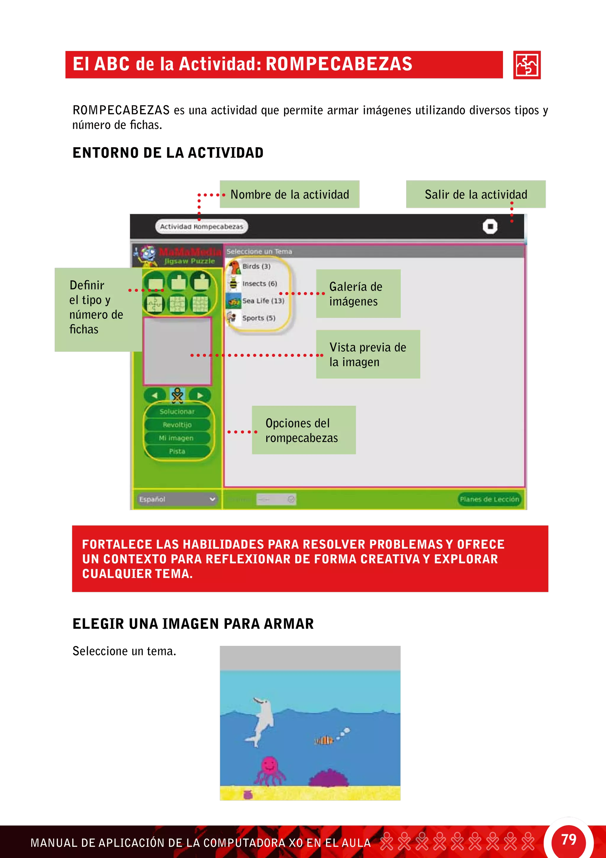 79MANUAL DE APLICACIÓN DE LA COMPUTADORA XO EN EL AULA
ENTORNO DE LA ACTIVIDAD
ELEGIR UNA IMAGEN PARA ARMAR
El ABC de la Actividad: Rompecabezas
ROMPECABEZAS es una actividad que permite armar imágenes utilizando diversos tipos y
número de fichas.
Fortalece las habilidades para resolver problemas y ofrece
un contexto para reflexionar de forma creativa y explorar
cualquier tema.
Seleccione un tema.
Definir
el tipo y
número de
fichas
Nombre de la actividad Salir de la actividad
Vista previa de
la imagen
Opciones del
rompecabezas
Galería de
imágenes
 