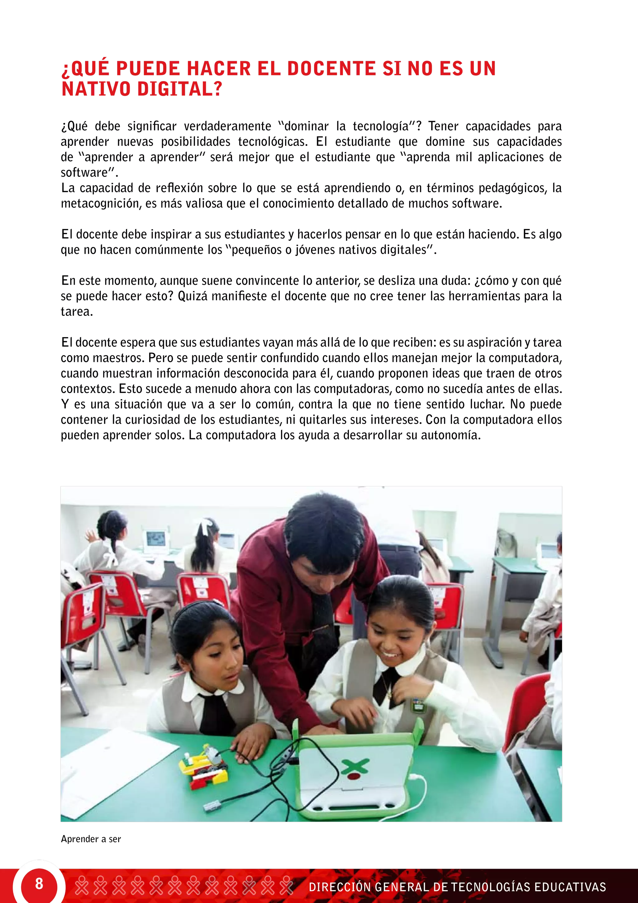 DIRECCIÓN GENERAL DE TECNOLOGÍAS EDUCATIVAS8
Aprender a ser
¿QUÉ PUEDE HACER EL DOCENTE SI NO ES UN
NATIVO DIGITAL?
¿Qué debe significar verdaderamente “dominar la tecnología”? Tener capacidades para
aprender nuevas posibilidades tecnológicas. El estudiante que domine sus capacidades
de “aprender a aprender” será mejor que el estudiante que “aprenda mil aplicaciones de
software”.
La capacidad de reflexión sobre lo que se está aprendiendo o, en términos pedagógicos, la
metacognición, es más valiosa que el conocimiento detallado de muchos software.
El docente debe inspirar a sus estudiantes y hacerlos pensar en lo que están haciendo. Es algo
que no hacen comúnmente los “pequeños o jóvenes nativos digitales”.
En este momento, aunque suene convincente lo anterior, se desliza una duda: ¿cómo y con qué
se puede hacer esto? Quizá manifieste el docente que no cree tener las herramientas para la
tarea.
El docente espera que sus estudiantes vayan más allá de lo que reciben: es su aspiración y tarea
como maestros. Pero se puede sentir confundido cuando ellos manejan mejor la computadora,
cuando muestran información desconocida para él, cuando proponen ideas que traen de otros
contextos. Esto sucede a menudo ahora con las computadoras, como no sucedía antes de ellas.
Y es una situación que va a ser lo común, contra la que no tiene sentido luchar. No puede
contener la curiosidad de los estudiantes, ni quitarles sus intereses. Con la computadora ellos
pueden aprender solos. La computadora los ayuda a desarrollar su autonomía.
 