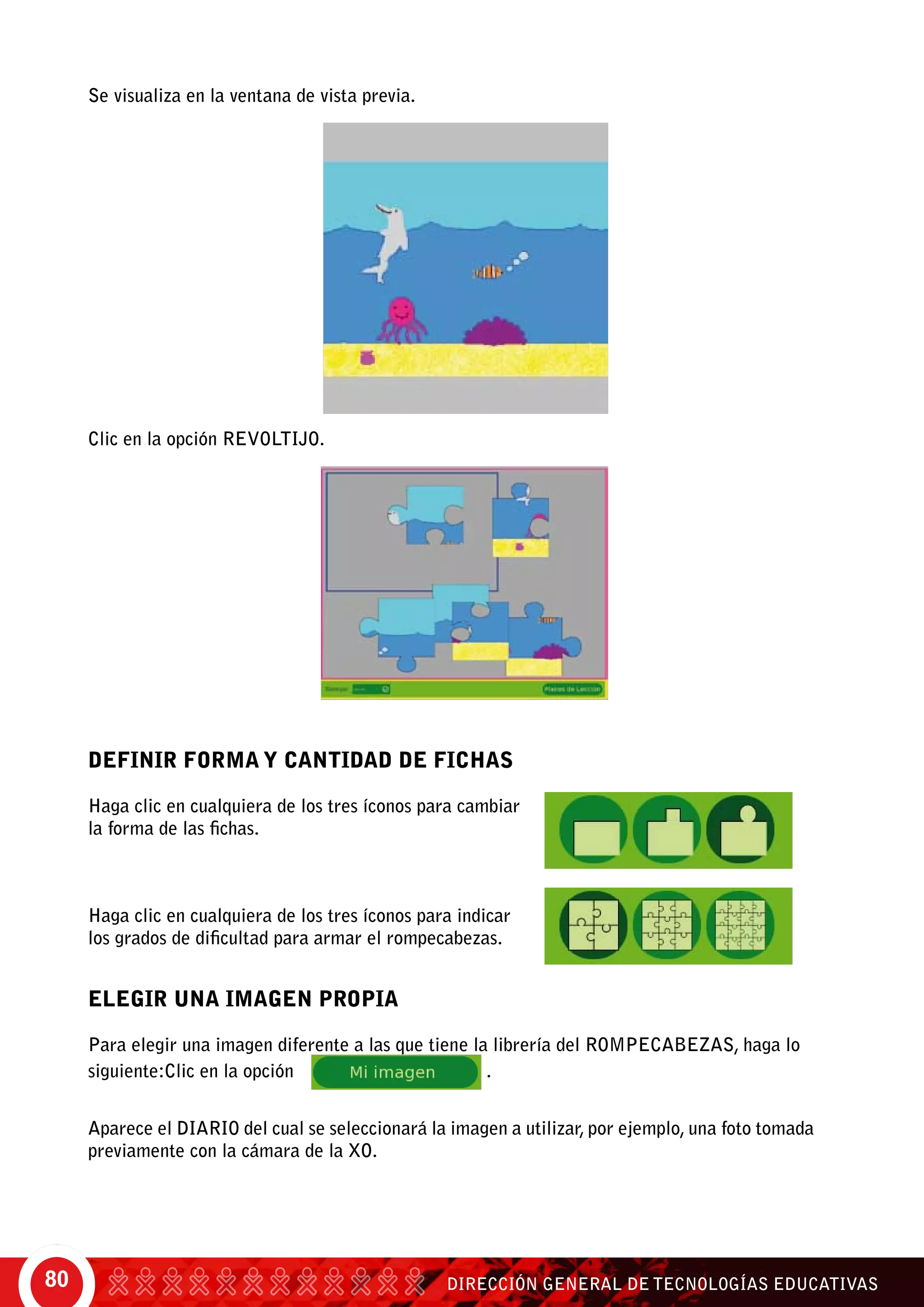 DIRECCIÓN GENERAL DE TECNOLOGÍAS EDUCATIVAS80
ELEGIR UNA IMAGEN PROPIA
Para elegir una imagen diferente a las que tiene la librería del rompecabezas, haga lo
siguiente:Clic en la opción	 .
Aparece el Diario del cual se seleccionará la imagen a utilizar, por ejemplo, una foto tomada
previamente con la cámara de la XO.
DEFINIR FORMA Y CANTIDAD DE FICHAS
Haga clic en cualquiera de los tres íconos para cambiar
la forma de las fichas.
Haga clic en cualquiera de los tres íconos para indicar
los grados de dificultad para armar el rompecabezas.
Se visualiza en la ventana de vista previa.
Clic en la opción revoltijo.
 