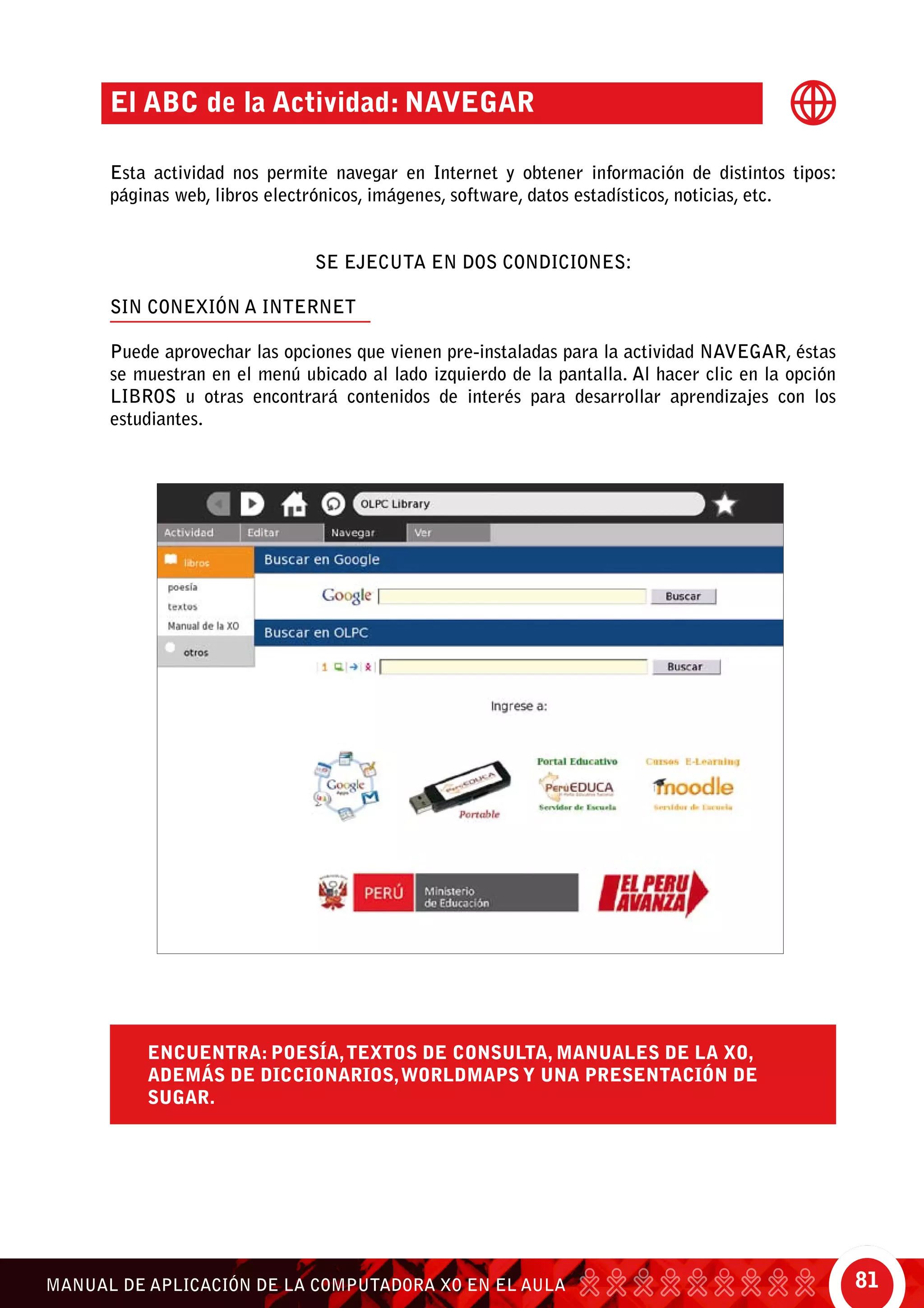 81MANUAL DE APLICACIÓN DE LA COMPUTADORA XO EN EL AULA
Encuentra: poesía,textos de consulta, manuales de la XO,
además de diccionarios,WorldMaps y una presentación de
Sugar.
El ABC de la Actividad: Navegar
Esta actividad nos permite navegar en Internet y obtener información de distintos tipos:
páginas web, libros electrónicos, imágenes, software, datos estadísticos, noticias, etc.
SE EJECUTA EN DOS CONDICIONES:
SIN CONEXIÓN A INTERNET
Puede aprovechar las opciones que vienen pre-instaladas para la actividad Navegar, éstas
se muestran en el menú ubicado al lado izquierdo de la pantalla. Al hacer clic en la opción
libros u otras encontrará contenidos de interés para desarrollar aprendizajes con los
estudiantes.
 