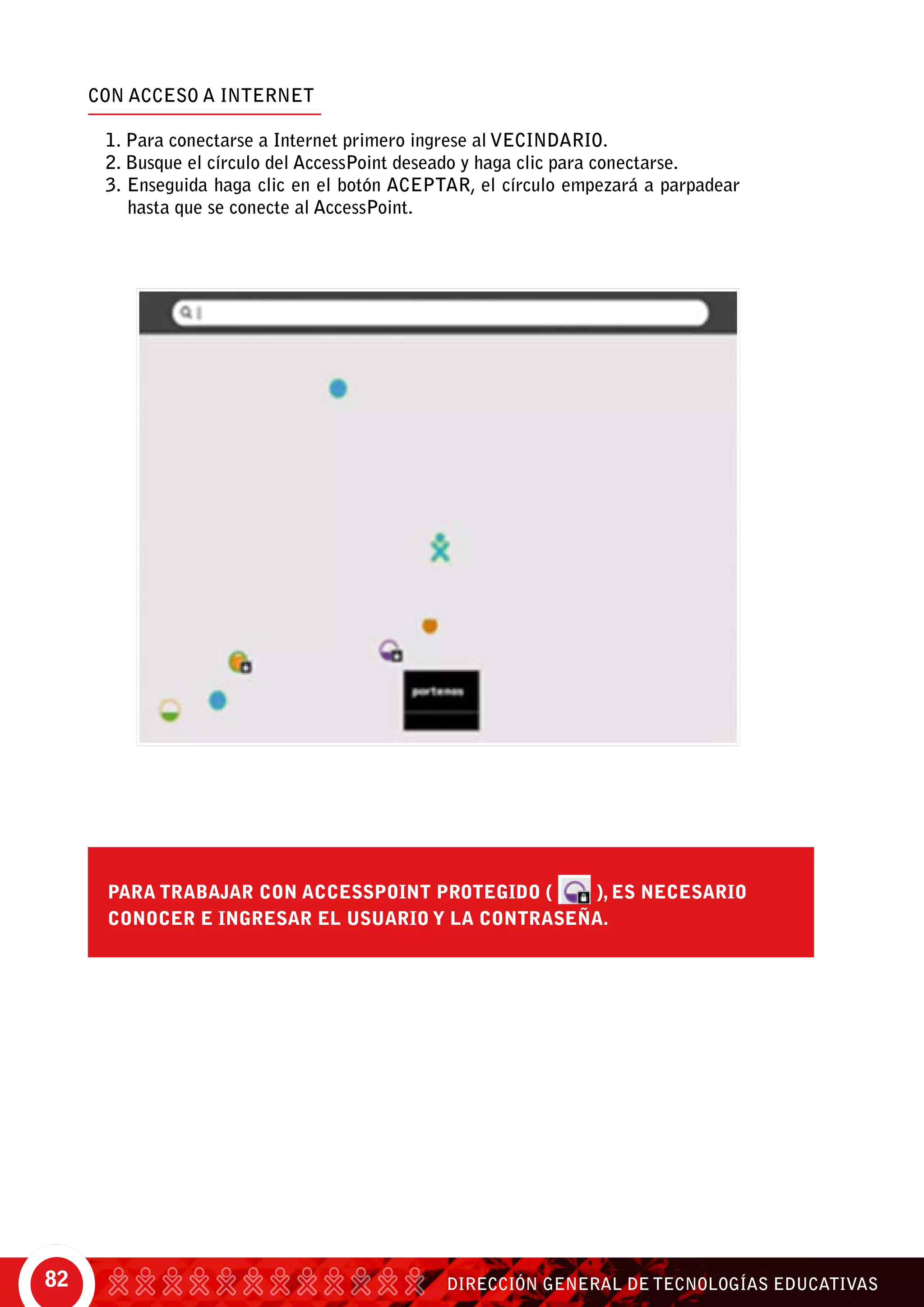 DIRECCIÓN GENERAL DE TECNOLOGÍAS EDUCATIVAS82
CON ACCESO A INTERNET
1. Para conectarse a internet primero ingrese al vecindario.
2. Busque el círculo del AccessPoint deseado y haga clic para conectarse.
3. Enseguida haga clic en el botón aceptar, el círculo empezará a parpadear
hasta que se conecte al AccessPoint.
para trabajar Con AccessPoint protegido ( ), es necesario
conocer e ingresar el usuario y la contraseña.
 