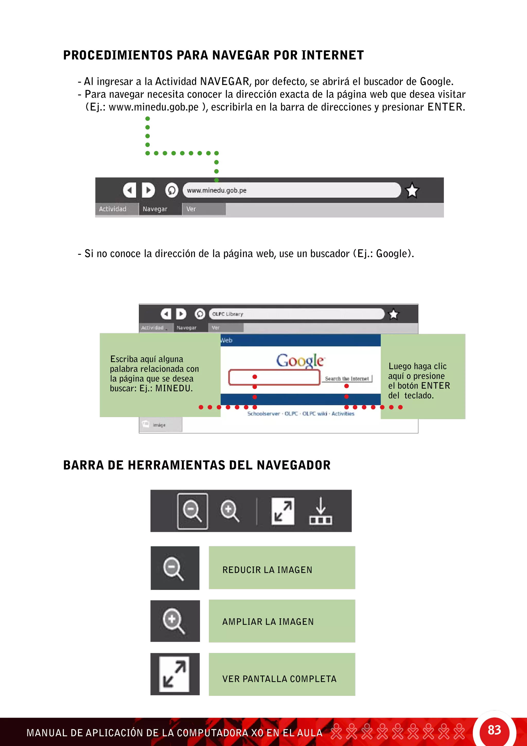 83MANUAL DE APLICACIÓN DE LA COMPUTADORA XO EN EL AULA
- Si no conoce la dirección de la página web, use un buscador (Ej.: Google).
BARRA DE HERRAMIENTAS DEL NAVEGADOR
Reducir la imagen
Ampliar la imagen
Ver pantalla completa
PROCEDIMIENTOS PARA NAVEGAR POR INTERNET
- Al ingresar a la Actividad Navegar, por defecto, se abrirá el buscador de Google.
- Para navegar necesita conocer la dirección exacta de la página web que desea visitar	
(Ej.: www.minedu.gob.pe ), escribirla en la barra de direcciones y presionar ENTER.
Escriba aquí alguna
palabra relacionada con
la página que se desea
buscar: Ej.: MINEDU.
Luego haga clic
aquí o presione
el botón enter
del teclado.
 