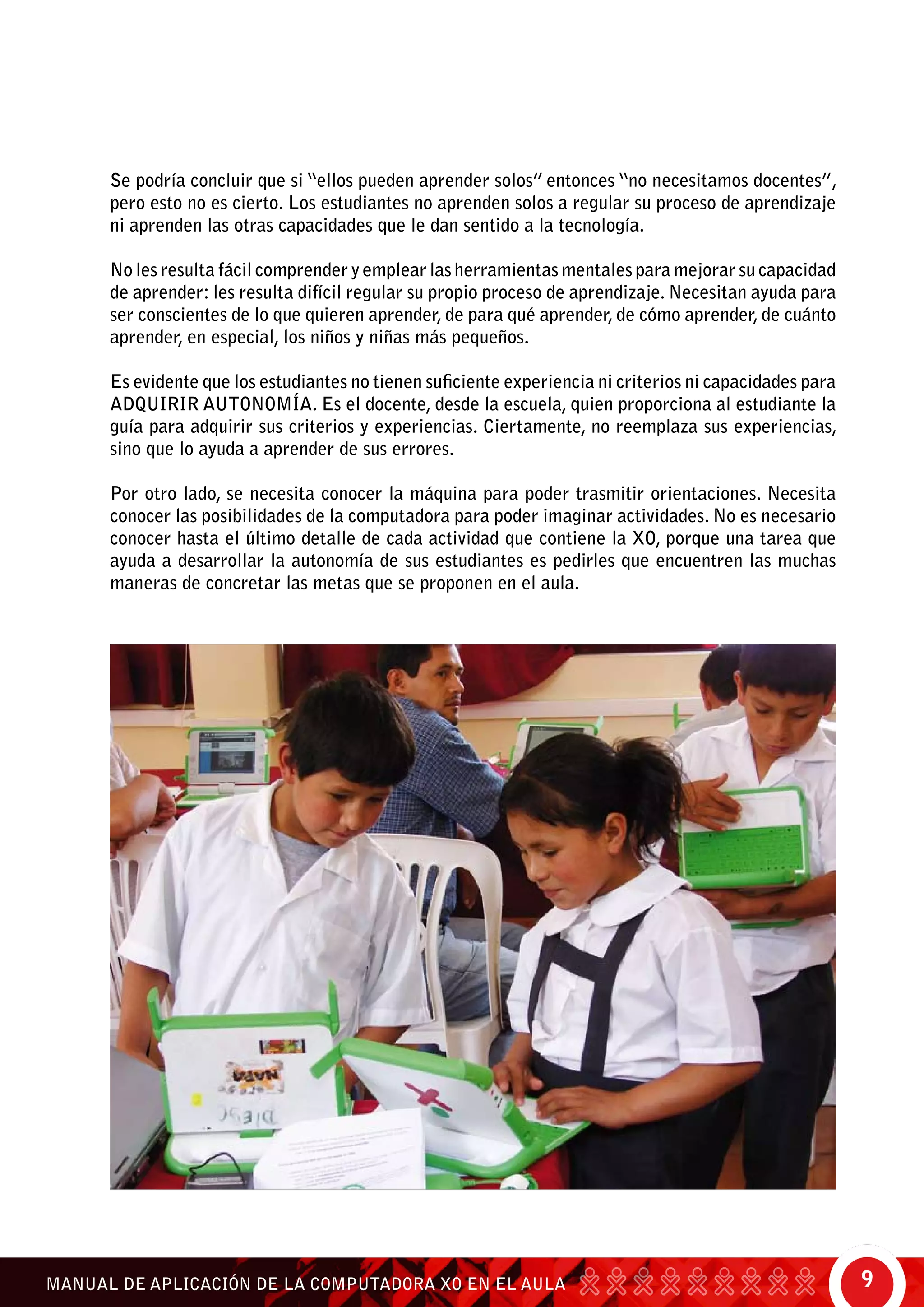9MANUAL DE APLICACIÓN DE LA COMPUTADORA XO EN EL AULA
Se podría concluir que si “ellos pueden aprender solos” entonces “no necesitamos docentes”,
pero esto no es cierto. Los estudiantes no aprenden solos a regular su proceso de aprendizaje
ni aprenden las otras capacidades que le dan sentido a la tecnología.
No les resulta fácil comprender y emplear las herramientas mentales para mejorar su capacidad
de aprender: les resulta difícil regular su propio proceso de aprendizaje. Necesitan ayuda para
ser conscientes de lo que quieren aprender, de para qué aprender, de cómo aprender, de cuánto
aprender, en especial, los niños y niñas más pequeños.
Es evidente que los estudiantes no tienen suficiente experiencia ni criterios ni capacidades para
ADQUIRIR AUTONOMÍA. Es el docente, desde la escuela, quien proporciona al estudiante la
guía para adquirir sus criterios y experiencias. Ciertamente, no reemplaza sus experiencias,
sino que lo ayuda a aprender de sus errores.
Por otro lado, se necesita conocer la máquina para poder trasmitir orientaciones. Necesita
conocer las posibilidades de la computadora para poder imaginar actividades. No es necesario
conocer hasta el último detalle de cada actividad que contiene la XO, porque una tarea que
ayuda a desarrollar la autonomía de sus estudiantes es pedirles que encuentren las muchas
maneras de concretar las metas que se proponen en el aula.
 