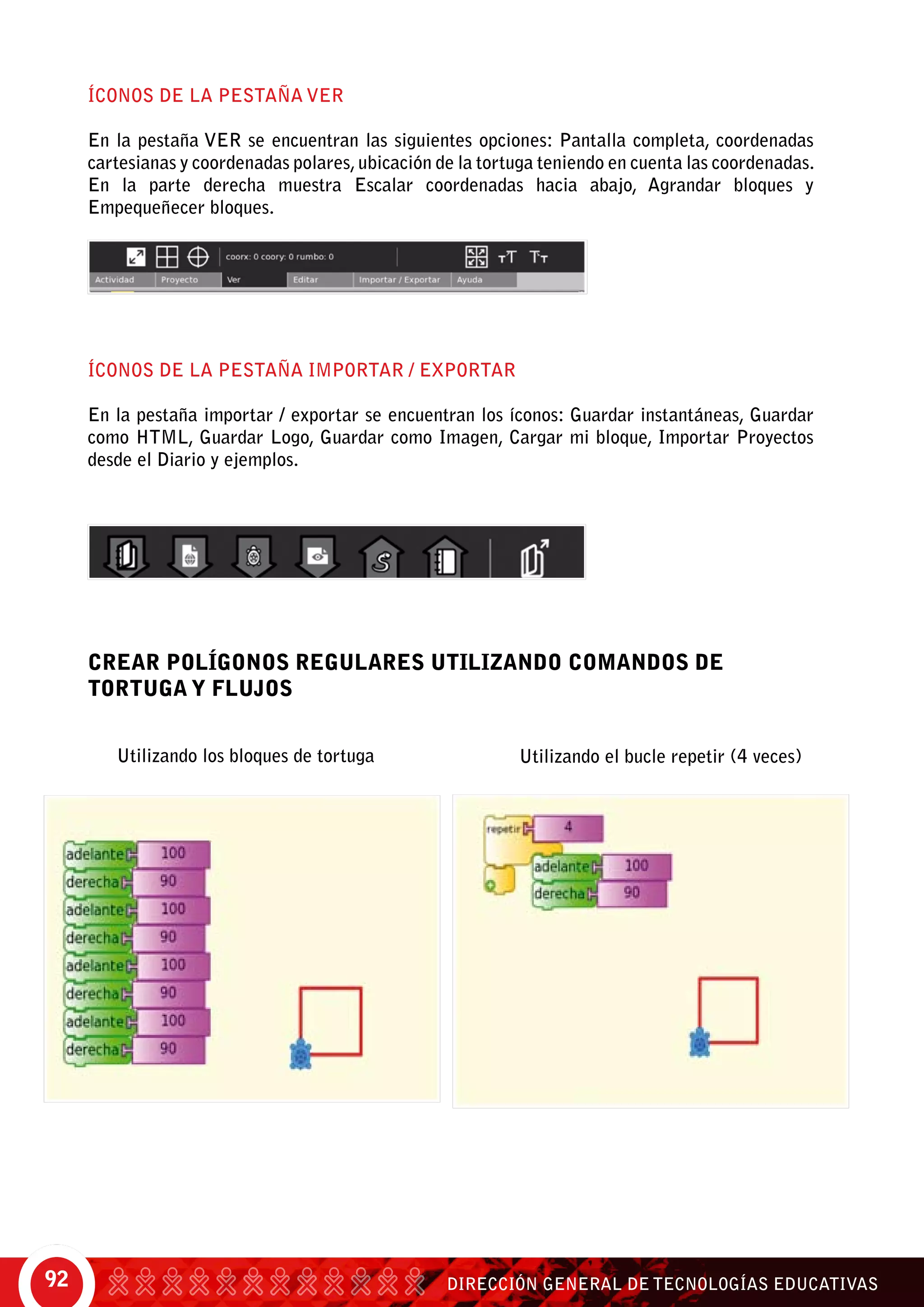 DIRECCIÓN GENERAL DE TECNOLOGÍAS EDUCATIVAS92
ÍCONOS DE LA PESTAÑA VER
En la pestaña Ver se encuentran las siguientes opciones: Pantalla completa, coordenadas
cartesianas y coordenadas polares,ubicación de la tortuga teniendo en cuenta las coordenadas.
En la parte derecha muestra escalar coordenadas hacia abajo, agrandar bloques y
empequeñecer bloques.
ÍCONOS DE LA PESTAÑA IMPORTAR / EXPORTAR
En la pestaña importar / exportar se encuentran los íconos: Guardar instantáneas, Guardar
como HTML, Guardar Logo, Guardar como Imagen, Cargar mi bloque, Importar Proyectos
desde el Diario y ejemplos.
CREAR POLÍGONOS REGULARES UTILIZANDO COMANDOS DE
TORTUGA Y FLUJOS
Utilizando los bloques de tortuga	 Utilizando el bucle repetir (4 veces)
 