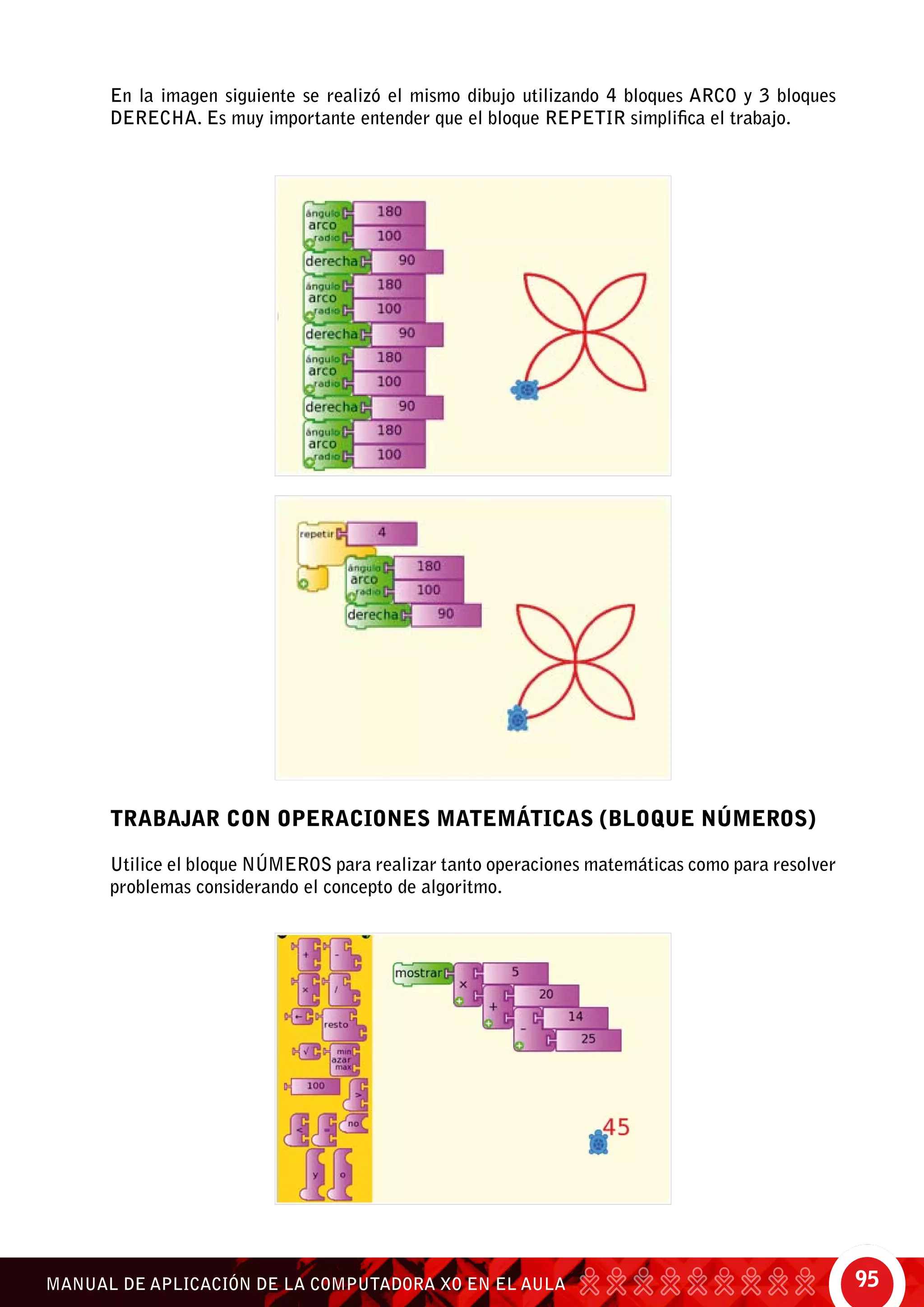 95MANUAL DE APLICACIÓN DE LA COMPUTADORA XO EN EL AULA
En la imagen siguiente se realizó el mismo dibujo utilizando 4 bloques arco y 3 bloques
derecha. Es muy importante entender que el bloque repetir simplifica el trabajo.
TRABAJAR CON OPERACIONES MATEMÁTICAS (BLOQUE NÚMEROS)
Utilice el bloque números para realizar tanto operaciones matemáticas como para resolver
problemas considerando el concepto de algoritmo.	
 