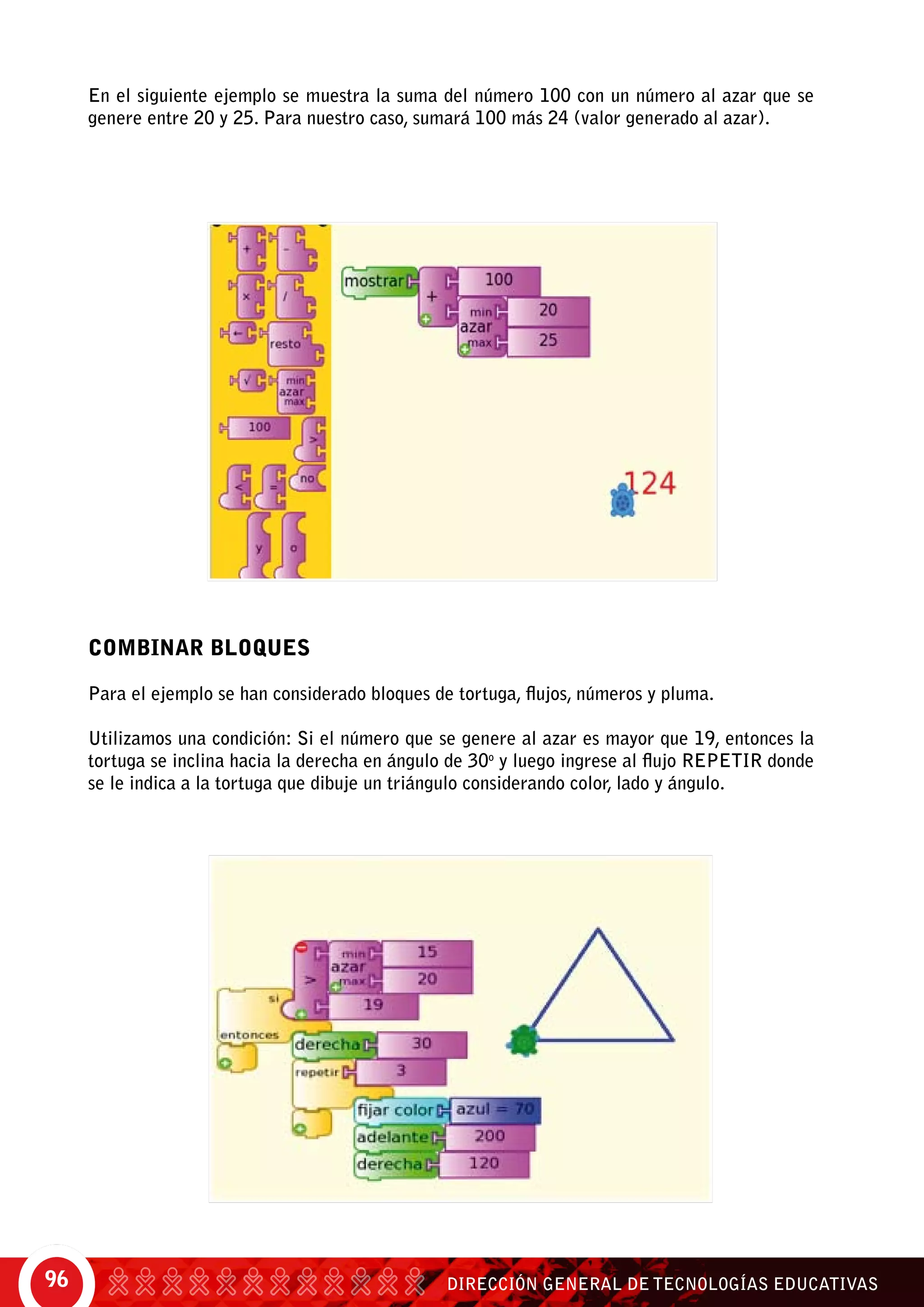 DIRECCIÓN GENERAL DE TECNOLOGÍAS EDUCATIVAS96
En el siguiente ejemplo se muestra la suma del número 100 con un número al azar que se
genere entre 20 y 25. Para nuestro caso, sumará 100 más 24 (valor generado al azar).
COMBINAR BLOQUES
Para el ejemplo se han considerado bloques de tortuga, flujos, números y pluma.
Utilizamos una condición: Si el número que se genere al azar es mayor que 19, entonces la
tortuga se inclina hacia la derecha en ángulo de 30o
y luego ingrese al flujo repetir donde
se le indica a la tortuga que dibuje un triángulo considerando color, lado y ángulo.
 