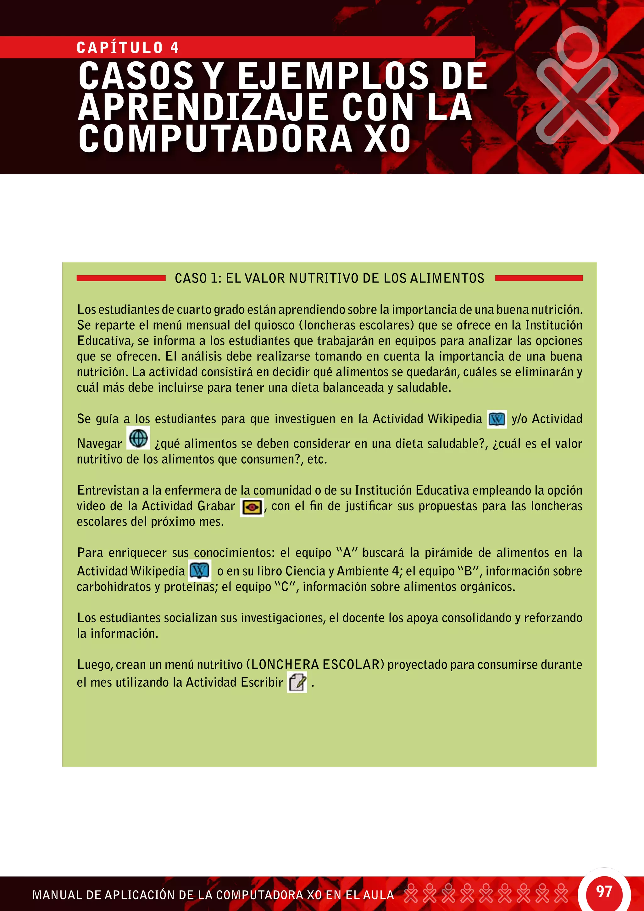 97MANUAL DE APLICACIÓN DE LA COMPUTADORA XO EN EL AULA
CASO 1: EL VALOR NUTRITIVO DE LOS ALIMENTOS
Los estudiantes de cuarto grado están aprendiendo sobre la importancia de una buena nutrición.
Se reparte el menú mensual del quiosco (loncheras escolares) que se ofrece en la Institución
Educativa, se informa a los estudiantes que trabajarán en equipos para analizar las opciones
que se ofrecen. El análisis debe realizarse tomando en cuenta la importancia de una buena
nutrición. La actividad consistirá en decidir qué alimentos se quedarán, cuáles se eliminarán y
cuál más debe incluirse para tener una dieta balanceada y saludable.
Se guía a los estudiantes para que investiguen en la Actividad Wikipedia y/o Actividad
Navegar ¿qué alimentos se deben considerar en una dieta saludable?, ¿cuál es el valor
nutritivo de los alimentos que consumen?, etc.
Entrevistan a la enfermera de la comunidad o de su Institución Educativa empleando la opción
video de la Actividad Grabar , con el fin de justificar sus propuestas para las loncheras
escolares del próximo mes.
Para enriquecer sus conocimientos: el equipo “A” buscará la pirámide de alimentos en la
ActividadWikipedia o en su libro Ciencia y Ambiente 4; el equipo“B”, información sobre
carbohidratos y proteínas; el equipo “C”, información sobre alimentos orgánicos.
Los estudiantes socializan sus investigaciones, el docente los apoya consolidando y reforzando
la información.
Luego,crean un menú nutritivo (LONCHERA ESCOLAR) proyectado para consumirse durante
el mes utilizando la Actividad Escribir .
CASOS Y EJEMPLOS DE
APRENDIZAJE CON LA
COMPUTADORA XO
CAPÍTULO 4
 