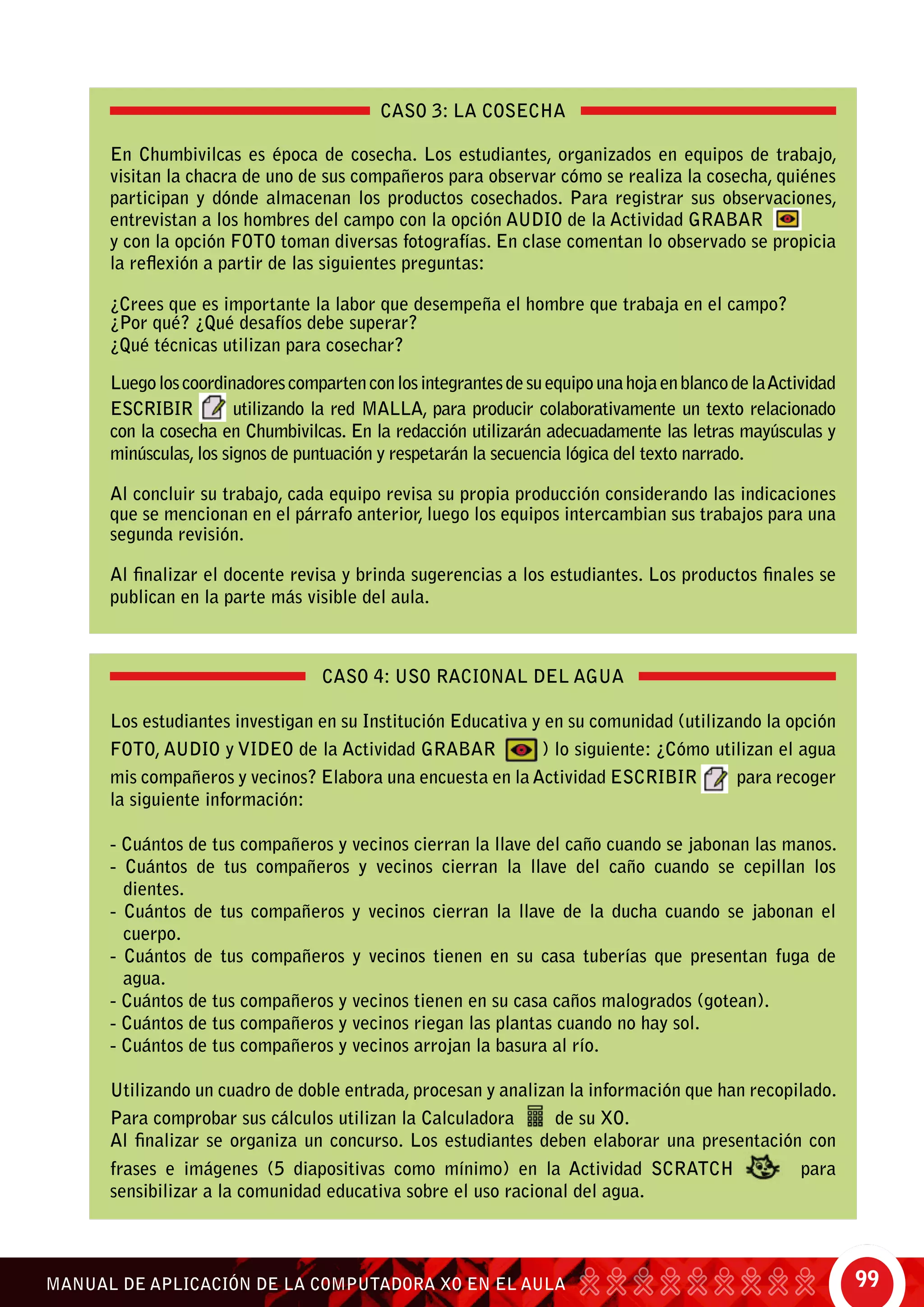 99MANUAL DE APLICACIÓN DE LA COMPUTADORA XO EN EL AULA
CASO 3: LA COSECHA
En Chumbivilcas es época de cosecha. Los estudiantes, organizados en equipos de trabajo,
visitan la chacra de uno de sus compañeros para observar cómo se realiza la cosecha, quiénes
participan y dónde almacenan los productos cosechados. Para registrar sus observaciones,
entrevistan a los hombres del campo con la opción audio de la Actividad Grabar
y con la opción foto toman diversas fotografías. En clase comentan lo observado se propicia
la reflexión a partir de las siguientes preguntas:
¿Crees que es importante la labor que desempeña el hombre que trabaja en el campo?
¿Por qué? ¿Qué desafíos debe superar?
¿Qué técnicas utilizan para cosechar?
LuegoloscoordinadorescompartenconlosintegrantesdesuequipounahojaenblancodelaActividad
Escribir utilizando la red malla, para producir colaborativamente un texto relacionado
con la cosecha en Chumbivilcas. En la redacción utilizarán adecuadamente las letras mayúsculas y
minúsculas, los signos de puntuación y respetarán la secuencia lógica del texto narrado.
Al concluir su trabajo, cada equipo revisa su propia producción considerando las indicaciones
que se mencionan en el párrafo anterior, luego los equipos intercambian sus trabajos para una
segunda revisión.
Al finalizar el docente revisa y brinda sugerencias a los estudiantes. Los productos finales se
publican en la parte más visible del aula.
CASO 4: USO RACIONAL DEL AGUA
Los estudiantes investigan en su Institución Educativa y en su comunidad (utilizando la opción
foto, audio y video de la Actividad Grabar ) lo siguiente: ¿cómo utilizan el agua
mis compañeros y vecinos? Elabora una encuesta en la Actividad Escribir para recoger
la siguiente información:
- Cuántos de tus compañeros y vecinos cierran la llave del caño cuando se jabonan las manos.
- Cuántos de tus compañeros y vecinos cierran la llave del caño cuando se cepillan los
dientes.
- Cuántos de tus compañeros y vecinos cierran la llave de la ducha cuando se jabonan el
cuerpo.
- Cuántos de tus compañeros y vecinos tienen en su casa tuberías que presentan fuga de
agua.
- Cuántos de tus compañeros y vecinos tienen en su casa caños malogrados (gotean).
- Cuántos de tus compañeros y vecinos riegan las plantas cuando no hay sol.
- Cuántos de tus compañeros y vecinos arrojan la basura al río.
Utilizando un cuadro de doble entrada, procesan y analizan la información que han recopilado.
Para comprobar sus cálculos utilizan la Calculadora de su XO.
Al finalizar se organiza un concurso. Los estudiantes deben elaborar una presentación con
frases e imágenes (5 diapositivas como mínimo) en la Actividad Scratch para
sensibilizar a la comunidad educativa sobre el uso racional del agua.
 