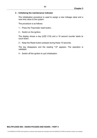 Chapter 3
3 - Initialising the maintenance indicator
The initialisation procedure is used to assign a new mileage value and a
new time value to the system.
The procedure is as follows:
1 - Press the Tripometer reset button.
2 - Switch on the ignition.
The display shows a key (LED V19) and a 10 second counter starts to
count down.
3 - Keep the Reset button pressed during these 10 seconds.
The key disappears and the reading "=0" appears. The operation is
validated.
4 - Switch off the ignition to quit initialisation.
MULTIPLEXED BSI - XSARA PICASSO AND XSARA – PART 4
© AUTOMOBILES CITROËN Toute reproduction ou traduction même partielle sans l'autorisation écrite d'AUTOMOBILES CITROËN est interdite et constitue une contrefaçon
84
 