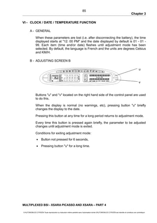 Chapter 3
VI - CLOCK / DATE / TEMPERATURE FUNCTION
A - GENERAL
When these parameters are lost (i.e. after disconnecting the battery), the time
displayed starts at "12: 00 PM" and the date displayed by default is 01 - 01 -
99. Each item (time and/or date) flashes until adjustment mode has been
selected. By default, the language is French and the units are degrees Celsius
and KM/H.
B - ADJUSTING SCREEN B
Buttons "u" and "v" located on the right hand side of the control panel are used
to do this.
When the display is normal (no warnings, etc), pressing button "u" briefly
changes the display to the date.
Pressing this button at any time for a long period returns to adjustment mode.
Every time this button is pressed again briefly, the parameter to be adjusted
changes until adjustment mode is exited.
Conditions for exiting adjustment mode:
• Button not pressed for 6 seconds,
• Pressing button "u" for a long time.
MULTIPLEXED BSI - XSARA PICASSO AND XSARA – PART 4
© AUTOMOBILES CITROËN Toute reproduction ou traduction même partielle sans l'autorisation écrite d'AUTOMOBILES CITROËN est interdite et constitue une contrefaçon
85
v
u
 