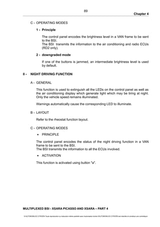 Chapter 4
C - OPERATING MODES
1 - Principle
The control panel encodes the brightness level in a VAN frame to be sent
to the BSI.
The BSI transmits the information to the air conditioning and radio ECUs
(RD2 only).
2 - downgraded mode
If one of the buttons is jammed, an intermediate brightness level is used
by default.
II - NIGHT DRIVING FUNCTION
A - GENERAL
This function is used to extinguish all the LEDs on the control panel as well as
the air conditioning display which generate light which may be tiring at night.
Only the vehicle speed remains illuminated.
Warnings automatically cause the corresponding LED to illuminate.
B - LAYOUT
Refer to the rheostat function layout.
C - OPERATING MODES
• PRINCIPLE
The control panel encodes the status of the night driving function in a VAN
frame to be sent to the BSI.
The BSI transmits the information to all the ECUs involved.
• ACTIVATION
This function is activated using button "a".
MULTIPLEXED BSI - XSARA PICASSO AND XSARA – PART 4
© AUTOMOBILES CITROËN Toute reproduction ou traduction même partielle sans l'autorisation écrite d'AUTOMOBILES CITROËN est interdite et constitue une contrefaçon
89
 