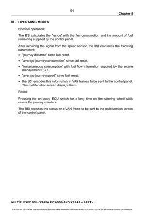 Chapter 5
III - OPERATING MODES
Nominal operation:
The BSI calculates the "range" with the fuel consumption and the amount of fuel
remaining supplied by the control panel.
After acquiring the signal from the speed sensor, the BSI calculates the following
parameters:
• "journey distance" since last reset,
• "average journey consumption" since last reset,
• "instantaneous consumption" with fuel flow information supplied by the engine
management ECU,
• "average journey speed" since last reset,
• the BSI encodes this information in VAN frames to be sent to the control panel.
The multifunction screen displays them.
Reset:
Pressing the on-board ECU switch for a long time on the steering wheel stalk
resets the journey counters.
The BSI encodes this status on a VAN frame to be sent to the multifunction screen
of the control panel.
MULTIPLEXED BSI - XSARA PICASSO AND XSARA – PART 4
© AUTOMOBILES CITROËN Toute reproduction ou traduction même partielle sans l'autorisation écrite d'AUTOMOBILES CITROËN est interdite et constitue une contrefaçon
94
 