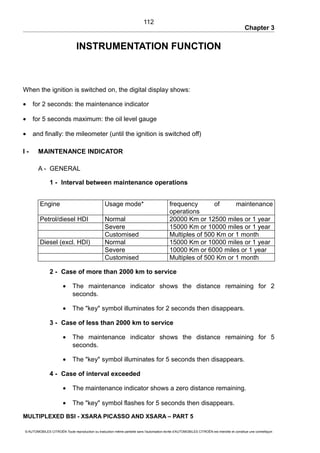Chapter 3
INSTRUMENTATION FUNCTION
When the ignition is switched on, the digital display shows:
• for 2 seconds: the maintenance indicator
• for 5 seconds maximum: the oil level gauge
• and finally: the mileometer (until the ignition is switched off)
I - MAINTENANCE INDICATOR
A - GENERAL
1 - Interval between maintenance operations
Engine Usage mode* frequency of maintenance
operations
Petrol/diesel HDI Normal 20000 Km or 12500 miles or 1 year
Severe 15000 Km or 10000 miles or 1 year
Customised Multiples of 500 Km or 1 month
Diesel (excl. HDI) Normal 15000 Km or 10000 miles or 1 year
Severe 10000 Km or 6000 miles or 1 year
Customised Multiples of 500 Km or 1 month
2 - Case of more than 2000 km to service
• The maintenance indicator shows the distance remaining for 2
seconds.
• The "key" symbol illuminates for 2 seconds then disappears.
3 - Case of less than 2000 km to service
• The maintenance indicator shows the distance remaining for 5
seconds.
• The "key" symbol illuminates for 5 seconds then disappears.
4 - Case of interval exceeded
• The maintenance indicator shows a zero distance remaining.
• The "key" symbol flashes for 5 seconds then disappears.
MULTIPLEXED BSI - XSARA PICASSO AND XSARA – PART 5
© AUTOMOBILES CITROËN Toute reproduction ou traduction même partielle sans l'autorisation écrite d'AUTOMOBILES CITROËN est interdite et constitue une contrefaçon
112
 