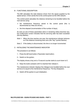 Chapter 3
B - FUNCTIONAL DESCRIPTION
The BSI calculates the total distance driven from the signal supplied by the
speed sensor. It then sends this to the control panel via the VAN network.
The control panel calculates the distance remaining to be travelled before the
next service using:
• the maintenance frequency stored in the control panel (this is
decremented as miles are driven),
• the time elapsed (incrementation of the number of days).
As soon as one of these parameters (time or remaining miles) becomes due,
the multifunction screen indicates that the servicing date has been exceeded
(the key flashes).
Note 1: When the time reaches one year, the maintenance indicator behaves
as if the distance remaining were zero (the "key" symbol flashes).
Note 2: If the battery is disconnected, the time is no longer incremented.
C - INITIALISING THE MAINTENANCE INDICATOR
The procedure is as follows:
1 - Press the left hand button (Tripometer reset button).
2 - Switch on the ignition.
The display shows a key and a 10 second counter starts to count down to 0.
3 - Keep the button pressed until 0 is reached then release it.
The maintenance indicator displays the mileage to be travelled before the next
service (it is equal to the maintenance frequency). The key disappears.
4 - Switch off the ignition to quit initialisation.
MULTIPLEXED BSI - XSARA PICASSO AND XSARA – PART 5
© AUTOMOBILES CITROËN Toute reproduction ou traduction même partielle sans l'autorisation écrite d'AUTOMOBILES CITROËN est interdite et constitue une contrefaçon
113
 