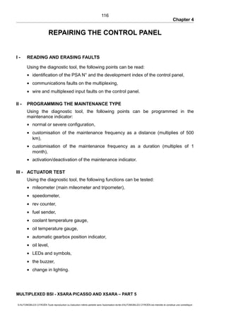 Chapter 4
REPAIRING THE CONTROL PANEL
I - READING AND ERASING FAULTS
Using the diagnostic tool, the following points can be read:
• identification of the PSA N° and the development index of the control panel,
• communications faults on the multiplexing,
• wire and multiplexed input faults on the control panel.
II - PROGRAMMING THE MAINTENANCE TYPE
Using the diagnostic tool, the following points can be programmed in the
maintenance indicator:
• normal or severe configuration,
• customisation of the maintenance frequency as a distance (multiplies of 500
km),
• customisation of the maintenance frequency as a duration (multiples of 1
month),
• activation/deactivation of the maintenance indicator.
III - ACTUATOR TEST
Using the diagnostic tool, the following functions can be tested:
• mileometer (main mileometer and tripometer),
• speedometer,
• rev counter,
• fuel sender,
• coolant temperature gauge,
• oil temperature gauge,
• automatic gearbox position indicator,
• oil level,
• LEDs and symbols,
• the buzzer,
• change in lighting.
MULTIPLEXED BSI - XSARA PICASSO AND XSARA – PART 5
© AUTOMOBILES CITROËN Toute reproduction ou traduction même partielle sans l'autorisation écrite d'AUTOMOBILES CITROËN est interdite et constitue une contrefaçon
116
 