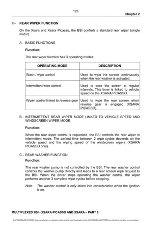 Chapter 2
II - REAR WIPER FUNCTION
On the Xsara and Xsara Picasso, the BSI controls a standard rear wiper (single
motor).
A - BASIC FUNCTIONS
Function:
The rear wiper function has 3 operating modes:
OPERATING MODE DESCRIPTION
Wash / wipe control Used to wipe the screen continuously
when the rear washer is activated.
Intermittent wipe control Used to wipe the screen at regular
intervals. This timer is linked to vehicle
speed on the XSARA PICASSO.
Wiper control linked to reverse gear Used to wipe the rear screen when
reverse gear is engaged (XSARA
PICASSO).
B - INTERMITTENT REAR WIPER MODE LINKED TO VEHICLE SPEED AND
WINDSCREEN WIPER MODE
Function:
When the rear wiper control is requested, the BSI controls the rear wiper in
intermittent mode. The parked time between 2 wipe cycles depends on the
vehicle speed and the wiping speed of the windscreen wipers (XSARA
PICASSO only).
C - REAR WASHER FUNCTION
Function:
The rear washer pump is not controlled by the BSI. The rear washer control
controls the washer pump directly and leads to a rear screen wipe request to
the BSI. When the driver stops operating the washer control, the wiper
performs another 3 complete wipe cycles before stopping.
Note: The washer control is only taken into consideration when the ignition
is on.
MULTIPLEXED BSI - XSARA PICASSO AND XSARA – PART 6
© AUTOMOBILES CITROËN Toute reproduction ou traduction même partielle sans l'autorisation écrite d'AUTOMOBILES CITROËN est interdite et constitue une contrefaçon
126
 