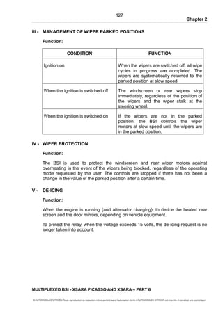 Chapter 2
III - MANAGEMENT OF WIPER PARKED POSITIONS
Function:
CONDITION FUNCTION
Ignition on When the wipers are switched off, all wipe
cycles in progress are completed. The
wipers are systematically returned to the
parked position at slow speed.
When the ignition is switched off The windscreen or rear wipers stop
immediately, regardless of the position of
the wipers and the wiper stalk at the
steering wheel.
When the ignition is switched on If the wipers are not in the parked
position, the BSI controls the wiper
motors at slow speed until the wipers are
in the parked position.
IV - WIPER PROTECTION
Function:
The BSI is used to protect the windscreen and rear wiper motors against
overheating in the event of the wipers being blocked, regardless of the operating
mode requested by the user. The controls are stopped if there has not been a
change in the value of the parked position after a certain time.
V - DE-ICING
Function:
When the engine is running (and alternator charging), to de-ice the heated rear
screen and the door mirrors, depending on vehicle equipment.
To protect the relay, when the voltage exceeds 15 volts, the de-icing request is no
longer taken into account.
MULTIPLEXED BSI - XSARA PICASSO AND XSARA – PART 6
© AUTOMOBILES CITROËN Toute reproduction ou traduction même partielle sans l'autorisation écrite d'AUTOMOBILES CITROËN est interdite et constitue une contrefaçon
127
 