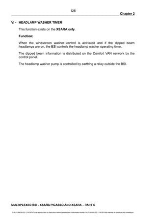 Chapter 2
VI - HEADLAMP WASHER TIMER
This function exists on the XSARA only.
Function:
When the windscreen washer control is activated and if the dipped beam
headlamps are on, the BSI controls the headlamp washer operating timer.
The dipped beam information is distributed on the Comfort VAN network by the
control panel.
The headlamp washer pump is controlled by earthing a relay outside the BSI.
MULTIPLEXED BSI - XSARA PICASSO AND XSARA – PART 6
© AUTOMOBILES CITROËN Toute reproduction ou traduction même partielle sans l'autorisation écrite d'AUTOMOBILES CITROËN est interdite et constitue une contrefaçon
128
 