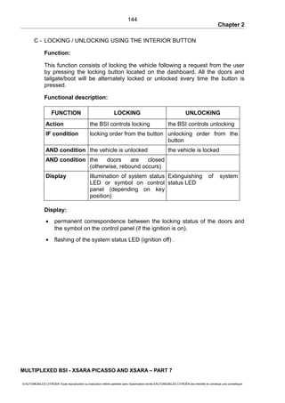 Chapter 2
C - LOCKING / UNLOCKING USING THE INTERIOR BUTTON
Function:
This function consists of locking the vehicle following a request from the user
by pressing the locking button located on the dashboard. All the doors and
tailgate/boot will be alternately locked or unlocked every time the button is
pressed.
Functional description:
FUNCTION LOCKING UNLOCKING
Action the BSI controls locking the BSI controls unlocking
IF condition locking order from the button unlocking order from the
button
AND condition the vehicle is unlocked the vehicle is locked
AND condition the doors are closed
(otherwise, rebound occurs)
Display Illumination of system status
LED or symbol on control
panel (depending on key
position)
Extinguishing of system
status LED
Display:
• permanent correspondence between the locking status of the doors and
the symbol on the control panel (if the ignition is on).
• flashing of the system status LED (ignition off) .
MULTIPLEXED BSI - XSARA PICASSO AND XSARA – PART 7
© AUTOMOBILES CITROËN Toute reproduction ou traduction même partielle sans l'autorisation écrite d'AUTOMOBILES CITROËN est interdite et constitue une contrefaçon
144
 