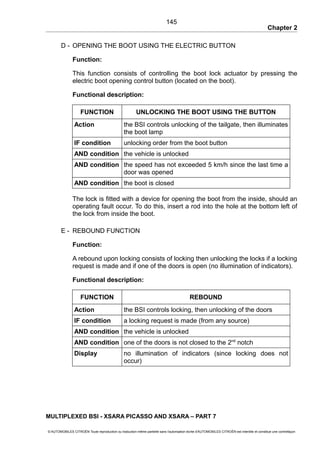 Chapter 2
D - OPENING THE BOOT USING THE ELECTRIC BUTTON
Function:
This function consists of controlling the boot lock actuator by pressing the
electric boot opening control button (located on the boot).
Functional description:
FUNCTION UNLOCKING THE BOOT USING THE BUTTON
Action the BSI controls unlocking of the tailgate, then illuminates
the boot lamp
IF condition unlocking order from the boot button
AND condition the vehicle is unlocked
AND condition the speed has not exceeded 5 km/h since the last time a
door was opened
AND condition the boot is closed
The lock is fitted with a device for opening the boot from the inside, should an
operating fault occur. To do this, insert a rod into the hole at the bottom left of
the lock from inside the boot.
E - REBOUND FUNCTION
Function:
A rebound upon locking consists of locking then unlocking the locks if a locking
request is made and if one of the doors is open (no illumination of indicators).
Functional description:
FUNCTION REBOUND
Action the BSI controls locking, then unlocking of the doors
IF condition a locking request is made (from any source)
AND condition the vehicle is unlocked
AND condition one of the doors is not closed to the 2nd
notch
Display no illumination of indicators (since locking does not
occur)
MULTIPLEXED BSI - XSARA PICASSO AND XSARA – PART 7
© AUTOMOBILES CITROËN Toute reproduction ou traduction même partielle sans l'autorisation écrite d'AUTOMOBILES CITROËN est interdite et constitue une contrefaçon
145
 