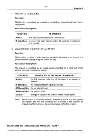 Chapter 2
F - AUTOMATIC RE-LOCKING
Function:
This function consists of preventing the vehicle from being left unlocked due to
negligence.
Functional description:
FUNCTION RE-LOCKING
Action the BSI automatically relocks the vehicle
IF condition no door has been opened within 30 seconds of unlocking
the vehicle.
G - UNLOCKING IN THE EVENT OF AN IMPACT
Function:
This function consists of unlocking the vehicle in the event of an impact. It is
prohibited after locking using the plip or the key.
Functional description:
The impact is detected by an inertia switch mounted on a rigid part of the
vehicle structure (mechanical switch).
FUNCTION UNLOCKING IN THE EVENT OF AN IMPACT
Action the BSI controls unlocking of the doors if an impact is
detected
IF condition the impact detection input is activated
AND condition the vehicle is locked
AND condition the ignition is on
Display change in status of the symbol on the control panel
Note: This function is not totally reliable. It depends on the size and type of
the impact. The fact that unlocking has occurred in the event of an
impact must therefore not be communicated within the system.
MULTIPLEXED BSI - XSARA PICASSO AND XSARA – PART 7
© AUTOMOBILES CITROËN Toute reproduction ou traduction même partielle sans l'autorisation écrite d'AUTOMOBILES CITROËN est interdite et constitue une contrefaçon
146
 