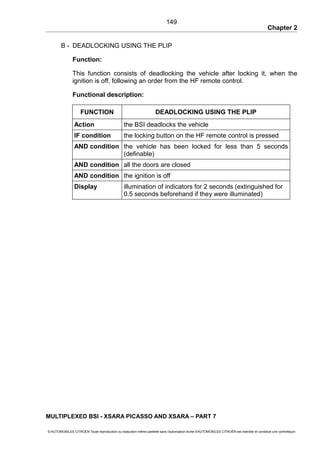 Chapter 2
B - DEADLOCKING USING THE PLIP
Function:
This function consists of deadlocking the vehicle after locking it, when the
ignition is off, following an order from the HF remote control.
Functional description:
FUNCTION DEADLOCKING USING THE PLIP
Action the BSI deadlocks the vehicle
IF condition the locking button on the HF remote control is pressed
AND condition the vehicle has been locked for less than 5 seconds
(definable)
AND condition all the doors are closed
AND condition the ignition is off
Display illumination of indicators for 2 seconds (extinguished for
0.5 seconds beforehand if they were illuminated)
MULTIPLEXED BSI - XSARA PICASSO AND XSARA – PART 7
© AUTOMOBILES CITROËN Toute reproduction ou traduction même partielle sans l'autorisation écrite d'AUTOMOBILES CITROËN est interdite et constitue une contrefaçon
149
 
