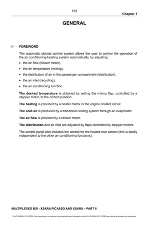Chapter 1
GENERAL
I - FOREWORD
The automatic climate control system allows the user to control the operation of
the air conditioning-heating system automatically, by adjusting:
• the air flow (blower motor),
• the air temperature (mixing),
• the distribution of air in the passenger compartment (distribution),
• the air inlet (recycling),
• the air conditioning function.
The desired temperature is obtained by setting the mixing flap, controlled by a
stepper motor, to the correct position.
The heating is provided by a heater matrix in the engine coolant circuit.
The cold air is produced by a traditional cooling system through an evaporator.
The air flow is provided by a blower motor.
The distribution and air inlet are adjusted by flaps controlled by stepper motors.
The control panel also includes the control for the heated rear screen (this is totally
independent to the other air conditioning functions).
MULTIPLEXED BSI - XSARA PICASSO AND XSARA – PART 8
© AUTOMOBILES CITROËN Toute reproduction ou traduction même partielle sans l'autorisation écrite d'AUTOMOBILES CITROËN est interdite et constitue une contrefaçon
152
 