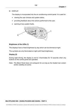 Chapter 1
B - DISPLAY
The display is incorporated into the air conditioning control panel. It is used for:
• viewing the user choices and system status,
• providing feedback about the actions performed to the user,
• warning of any system faults.
Brightness of the LEDs (1)
The displays have a fixed brightness by day which can be dimmed at night.
The symbols are only illuminated at night (with fixed brightness).
Display (2)
During night driving, the display is not lit. It illuminates for 10 seconds when any
buttons on the control panel are operated.
Note: The Black Panel does not extinguish for as long as the heated rear screen
and/or visibility are active.
MULTIPLEXED BSI - XSARA PICASSO AND XSARA – PART 8
© AUTOMOBILES CITROËN Toute reproduction ou traduction même partielle sans l'autorisation écrite d'AUTOMOBILES CITROËN est interdite et constitue une contrefaçon
158
1
2
 