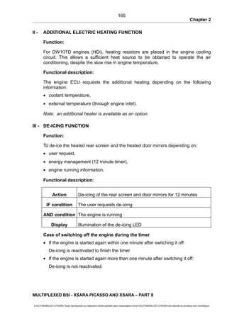 Chapter 2
II - ADDITIONAL ELECTRIC HEATING FUNCTION
Function:
For DW10TD engines (HDi), heating resistors are placed in the engine cooling
circuit. This allows a sufficient heat source to be obtained to operate the air
conditioning, despite the slow rise in engine temperature.
Functional description:
The engine ECU requests the additional heating depending on the following
information:
• coolant temperature,
• external temperature (through engine inlet).
Note: an additional heater is available as an option.
III - DE-ICING FUNCTION
Function:
To de-ice the heated rear screen and the heated door mirrors depending on:
• user request,
• energy management (12 minute timer),
• engine running information.
Functional description:
Action De-icing of the rear screen and door mirrors for 12 minutes
IF condition The user requests de-icing
AND condition The engine is running
Display Illumination of the de-icing LED
Case of switching off the engine during the timer
• If the engine is started again within one minute after switching it off:
De-icing is reactivated to finish the timer.
• If the engine is started again more than one minute after switching it off:
De-icing is not reactivated.
MULTIPLEXED BSI - XSARA PICASSO AND XSARA – PART 8
© AUTOMOBILES CITROËN Toute reproduction ou traduction même partielle sans l'autorisation écrite d'AUTOMOBILES CITROËN est interdite et constitue une contrefaçon
165
 