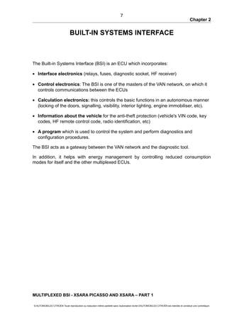 Chapter 2
BUILT-IN SYSTEMS INTERFACE
The Built-in Systems Interface (BSI) is an ECU which incorporates:
• Interface electronics (relays, fuses, diagnostic socket, HF receiver)
• Control electronics: The BSI is one of the masters of the VAN network, on which it
controls communications between the ECUs
• Calculation electronics: this controls the basic functions in an autonomous manner
(locking of the doors, signalling, visibility, interior lighting, engine immobiliser, etc).
• Information about the vehicle for the anti-theft protection (vehicle's VIN code, key
codes, HF remote control code, radio identification, etc)
• A program which is used to control the system and perform diagnostics and
configuration procedures.
The BSI acts as a gateway between the VAN network and the diagnostic tool.
In addition, it helps with energy management by controlling reduced consumption
modes for itself and the other multiplexed ECUs.
MULTIPLEXED BSI - XSARA PICASSO AND XSARA – PART 1
© AUTOMOBILES CITROËN Toute reproduction ou traduction même partielle sans l'autorisation écrite d'AUTOMOBILES CITROËN est interdite et constitue une contrefaçon
7
 