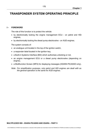 Chapter 1
TRANSPONDER SYSTEM OPERATING PRINCIPLE
I - FOREWORD
The role of this function is to protect the vehicle:
• by electronically locking the engine management ECU - on petrol and HDi
engines,
• by electronically locking the diesel pump electrovalve - on XUD engines.
The system consists of:
• an analogue unit located in the top of the ignition switch,
• a responder label located in the ignition key,
• a Built-in Systems Interface (BSI) which authorises unlocking or not,
• an engine management ECU or a diesel pump electrovalve (depending on
engine),
• a Multifunction Screen (MFS) for displaying messages (XSARA PICASSO only).
Note: For simplification purposes, only petrol and HDI engines are dealt with as
the general operation is the same for XUD engines.
MULTIPLEXED BSI - XSARA PICASSO AND XSARA – PART 9
© AUTOMOBILES CITROËN Toute reproduction ou traduction même partielle sans l'autorisation écrite d'AUTOMOBILES CITROËN est interdite et constitue une contrefaçon
176
 