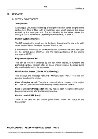 Chapter 1
III - OPERATION
A - SYSTEM COMPONENTS
Transponder:
An analogue unit, located in the top of the ignition switch, sends a signal to the
ignition key. This is fitted with a responder label which disrupts the signal
emitted by the analogue unit. The modification to the signal allows the
analogue unit to transmit the key code (responder label) to the BSI.
Built-in Systems Interface:
The BSI decodes the signal sent by the label. It considers the key to be valid
or not, depending on the signal received from the key.
It then controls the display on the MultiFunction Screen (XSARA PICASSO) or
on the control panel (XSARA) and the locking/unlocking of the engine
management ECU.
Engine management ECU:
This can be locked or unlocked by the BSI. When locked, its functions are
prohibited (ignition, injection, etc). On diesel engine vehicles, the diesel pump
electrovalve is locked in the same way.
MultiFunction Screen (XSARA PICASSO only):
This displays the message "ENGINE IMMOBILISER FAULT" if it was not
possible to unlock the engine.
Case of engine locked: There is a communications problem or the engine
ECU has not unlocked itself after receiving the request from the BSI.
Case of unknown transponder: The key has not been recognised or has not
been reprogrammed after the last programming.
Control panel (XSARA only):
There is an LED on the control panel which shows the status of the
transponder.
MULTIPLEXED BSI - XSARA PICASSO AND XSARA – PART 9
© AUTOMOBILES CITROËN Toute reproduction ou traduction même partielle sans l'autorisation écrite d'AUTOMOBILES CITROËN est interdite et constitue une contrefaçon
178
 