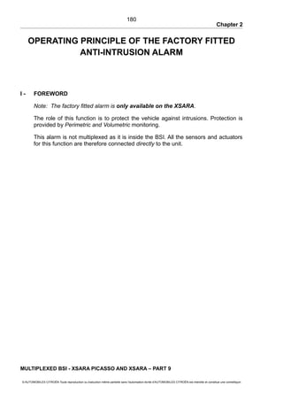 Chapter 2
OPERATING PRINCIPLE OF THE FACTORY FITTED
ANTI-INTRUSION ALARM
I - FOREWORD
Note: The factory fitted alarm is only available on the XSARA.
The role of this function is to protect the vehicle against intrusions. Protection is
provided by Perimetric and Volumetric monitoring.
This alarm is not multiplexed as it is inside the BSI. All the sensors and actuators
for this function are therefore connected directly to the unit.
MULTIPLEXED BSI - XSARA PICASSO AND XSARA – PART 9
© AUTOMOBILES CITROËN Toute reproduction ou traduction même partielle sans l'autorisation écrite d'AUTOMOBILES CITROËN est interdite et constitue une contrefaçon
180
 