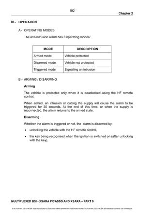 Chapter 2
III - OPERATION
A - OPERATING MODES
The anti-intrusion alarm has 3 operating modes:
MODE DESCRIPTION
Armed mode Vehicle protected
Disarmed mode Vehicle not protected
Triggered mode Signalling an intrusion
B - ARMING / DISARMING
Arming
The vehicle is protected only when it is deadlocked using the HF remote
control.
When armed, an intrusion or cutting the supply will cause the alarm to be
triggered for 30 seconds. At the end of this time, or when the supply is
reconnected, the alarm returns to the armed state.
Disarming
Whether the alarm is triggered or not, the alarm is disarmed by:
• unlocking the vehicle with the HF remote control,
• the key being recognised when the ignition is switched on (after unlocking
with the key).
MULTIPLEXED BSI - XSARA PICASSO AND XSARA – PART 9
© AUTOMOBILES CITROËN Toute reproduction ou traduction même partielle sans l'autorisation écrite d'AUTOMOBILES CITROËN est interdite et constitue une contrefaçon
182
 