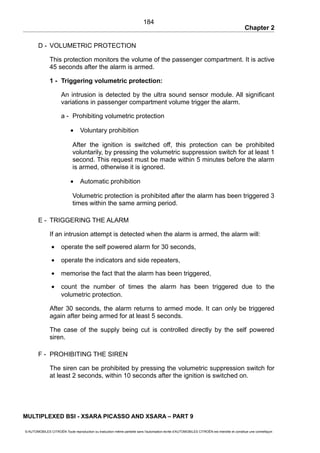 Chapter 2
D - VOLUMETRIC PROTECTION
This protection monitors the volume of the passenger compartment. It is active
45 seconds after the alarm is armed.
1 - Triggering volumetric protection:
An intrusion is detected by the ultra sound sensor module. All significant
variations in passenger compartment volume trigger the alarm.
a - Prohibiting volumetric protection
• Voluntary prohibition
After the ignition is switched off, this protection can be prohibited
voluntarily, by pressing the volumetric suppression switch for at least 1
second. This request must be made within 5 minutes before the alarm
is armed, otherwise it is ignored.
• Automatic prohibition
Volumetric protection is prohibited after the alarm has been triggered 3
times within the same arming period.
E - TRIGGERING THE ALARM
If an intrusion attempt is detected when the alarm is armed, the alarm will:
• operate the self powered alarm for 30 seconds,
• operate the indicators and side repeaters,
• memorise the fact that the alarm has been triggered,
• count the number of times the alarm has been triggered due to the
volumetric protection.
After 30 seconds, the alarm returns to armed mode. It can only be triggered
again after being armed for at least 5 seconds.
The case of the supply being cut is controlled directly by the self powered
siren.
F - PROHIBITING THE SIREN
The siren can be prohibited by pressing the volumetric suppression switch for
at least 2 seconds, within 10 seconds after the ignition is switched on.
MULTIPLEXED BSI - XSARA PICASSO AND XSARA – PART 9
© AUTOMOBILES CITROËN Toute reproduction ou traduction même partielle sans l'autorisation écrite d'AUTOMOBILES CITROËN est interdite et constitue une contrefaçon
184
 