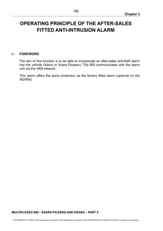 Chapter 3
OPERATING PRINCIPLE OF THE AFTER-SALES
FITTED ANTI-INTRUSION ALARM
I - FOREWORD
The aim of this function is to be able to incorporate an after-sales anti-theft alarm
into the vehicle (Xsara or Xsara Picasso). The BSI communicates with the alarm
unit via the VAN network.
This alarm offers the same protection as the factory fitted alarm (optional on the
XSARA).
MULTIPLEXED BSI - XSARA PICASSO AND XSARA – PART 9
© AUTOMOBILES CITROËN Toute reproduction ou traduction même partielle sans l'autorisation écrite d'AUTOMOBILES CITROËN est interdite et constitue une contrefaçon
186
 