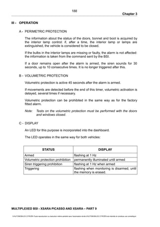 Chapter 3
III - OPERATION
A - PERIMETRIC PROTECTION
The information about the status of the doors, bonnet and boot is acquired by
the interior lamp control: if, after a time, the interior lamp or lamps are
extinguished, the vehicle is considered to be closed.
If the bulbs in the interior lamps are missing or faulty, the alarm is not affected:
the information is taken from the command sent by the BSI.
If a door remains open after the alarm is armed, the siren sounds for 30
seconds, up to 10 consecutive times. It is no longer triggered after this.
B - VOLUMETRIC PROTECTION
Volumetric protection is active 45 seconds after the alarm is armed.
If movements are detected before the end of this timer, volumetric activation is
delayed, several times if necessary.
Volumetric protection can be prohibited in the same way as for the factory
fitted alarm.
Note: Tests on the volumetric protection must be performed with the doors
and windows closed.
C - DISPLAY
An LED for this purpose is incorporated into the dashboard.
The LED operates in the same way for both vehicles:
STATUS DISPLAY
Armed flashing at 1 Hz
Volumetric protection prohibition permanently illuminated until armed
Siren triggering prohibition flashing at 1 Hz when armed
Triggering flashing when monitoring is disarmed, until
the memory is erased.
MULTIPLEXED BSI - XSARA PICASSO AND XSARA – PART 9
© AUTOMOBILES CITROËN Toute reproduction ou traduction même partielle sans l'autorisation écrite d'AUTOMOBILES CITROËN est interdite et constitue une contrefaçon
188
 