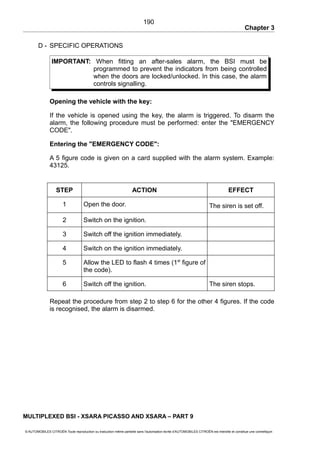 Chapter 3
D - SPECIFIC OPERATIONS
IMPORTANT: When fitting an after-sales alarm, the BSI must be
programmed to prevent the indicators from being controlled
when the doors are locked/unlocked. In this case, the alarm
controls signalling.
Opening the vehicle with the key:
If the vehicle is opened using the key, the alarm is triggered. To disarm the
alarm, the following procedure must be performed: enter the "EMERGENCY
CODE".
Entering the "EMERGENCY CODE":
A 5 figure code is given on a card supplied with the alarm system. Example:
43125.
STEP ACTION EFFECT
1 Open the door. The siren is set off.
2 Switch on the ignition.
3 Switch off the ignition immediately.
4 Switch on the ignition immediately.
5 Allow the LED to flash 4 times (1st
figure of
the code).
6 Switch off the ignition. The siren stops.
Repeat the procedure from step 2 to step 6 for the other 4 figures. If the code
is recognised, the alarm is disarmed.
MULTIPLEXED BSI - XSARA PICASSO AND XSARA – PART 9
© AUTOMOBILES CITROËN Toute reproduction ou traduction même partielle sans l'autorisation écrite d'AUTOMOBILES CITROËN est interdite et constitue une contrefaçon
190
 
