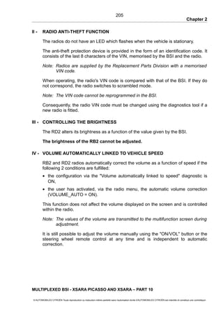 Chapter 2
II - RADIO ANTI-THEFT FUNCTION
The radios do not have an LED which flashes when the vehicle is stationary.
The anti-theft protection device is provided in the form of an identification code. It
consists of the last 8 characters of the VIN, memorised by the BSI and the radio.
Note: Radios are supplied by the Replacement Parts Division with a memorised
VIN code.
When operating, the radio's VIN code is compared with that of the BSI. If they do
not correspond, the radio switches to scrambled mode.
Note: The VIN code cannot be reprogrammed in the BSI.
Consequently, the radio VIN code must be changed using the diagnostics tool if a
new radio is fitted.
III - CONTROLLING THE BRIGHTNESS
The RD2 alters its brightness as a function of the value given by the BSI.
The brightness of the RB2 cannot be adjusted.
IV - VOLUME AUTOMATICALLY LINKED TO VEHICLE SPEED
RB2 and RD2 radios automatically correct the volume as a function of speed if the
following 2 conditions are fulfilled:
• the configuration via the "Volume automatically linked to speed" diagnostic is
ON,
• the user has activated, via the radio menu, the automatic volume correction
(VOLUME_AUTO = ON).
This function does not affect the volume displayed on the screen and is controlled
within the radio.
Note: The values of the volume are transmitted to the multifunction screen during
adjustment.
It is still possible to adjust the volume manually using the "ON/VOL" button or the
steering wheel remote control at any time and is independent to automatic
correction.
MULTIPLEXED BSI - XSARA PICASSO AND XSARA – PART 10
© AUTOMOBILES CITROËN Toute reproduction ou traduction même partielle sans l'autorisation écrite d'AUTOMOBILES CITROËN est interdite et constitue une contrefaçon
205
 