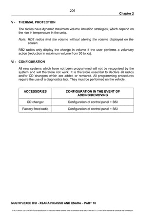 Chapter 2
V - THERMAL PROTECTION
The radios have dynamic maximum volume limitation strategies, which depend on
the rise in temperature in the units.
Note: RD2 radios limit the volume without altering the volume displayed on the
screen.
RB2 radios only display the change in volume if the user performs a voluntary
action (reduction in maximum volume from 30 to xx).
VI - CONFIGURATION
All new systems which have not been programmed will not be recognised by the
system and will therefore not work. It is therefore essential to declare all radios
and/or CD changers which are added or removed. All programming procedures
require the use of a diagnostics tool. They must be performed on the vehicle.
ACCESSORIES CONFIGURATION IN THE EVENT OF
ADDING/REMOVING
CD changer Configuration of control panel + BSI
Factory fitted radio Configuration of control panel + BSI
MULTIPLEXED BSI - XSARA PICASSO AND XSARA – PART 10
© AUTOMOBILES CITROËN Toute reproduction ou traduction même partielle sans l'autorisation écrite d'AUTOMOBILES CITROËN est interdite et constitue une contrefaçon
206
 