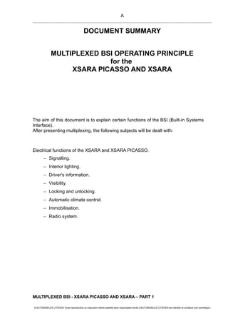 DOCUMENT SUMMARY
MULTIPLEXED BSI OPERATING PRINCIPLE
for the
XSARA PICASSO AND XSARA
The aim of this document is to explain certain functions of the BSI (Built-in Systems
Interface).
After presenting multiplexing, the following subjects will be dealt with:
Electrical functions of the XSARA and XSARA PICASSO.
− Signalling.
− Interior lighting.
− Driver's information.
− Visibility.
− Locking and unlocking.
− Automatic climate control.
− Immobilisation.
− Radio system.
MULTIPLEXED BSI - XSARA PICASSO AND XSARA – PART 1
© AUTOMOBILES CITROËN Toute reproduction ou traduction même partielle sans l'autorisation écrite d'AUTOMOBILES CITROËN est interdite et constitue une contrefaçon
A
 