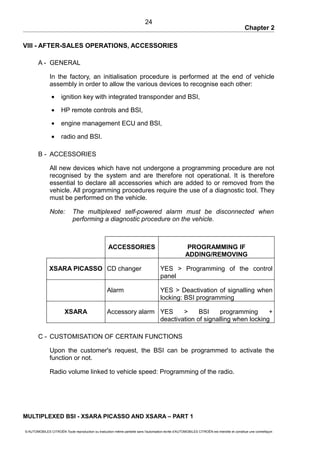 Chapter 2
VIII - AFTER-SALES OPERATIONS, ACCESSORIES
A - GENERAL
In the factory, an initialisation procedure is performed at the end of vehicle
assembly in order to allow the various devices to recognise each other:
• ignition key with integrated transponder and BSI,
• HP remote controls and BSI,
• engine management ECU and BSI,
• radio and BSI.
B - ACCESSORIES
All new devices which have not undergone a programming procedure are not
recognised by the system and are therefore not operational. It is therefore
essential to declare all accessories which are added to or removed from the
vehicle. All programming procedures require the use of a diagnostic tool. They
must be performed on the vehicle.
Note: The multiplexed self-powered alarm must be disconnected when
performing a diagnostic procedure on the vehicle.
ACCESSORIES PROGRAMMING IF
ADDING/REMOVING
XSARA PICASSO CD changer YES > Programming of the control
panel
Alarm YES > Deactivation of signalling when
locking: BSI programming
XSARA Accessory alarm YES > BSI programming +
deactivation of signalling when locking
C - CUSTOMISATION OF CERTAIN FUNCTIONS
Upon the customer's request, the BSI can be programmed to activate the
function or not.
Radio volume linked to vehicle speed: Programming of the radio.
MULTIPLEXED BSI - XSARA PICASSO AND XSARA – PART 1
© AUTOMOBILES CITROËN Toute reproduction ou traduction même partielle sans l'autorisation écrite d'AUTOMOBILES CITROËN est interdite et constitue une contrefaçon
24
 