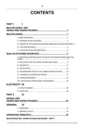 CONTENTS
PART 1 1
MULTIPLEXING / BSI
XSARA AND XSARA PICASSO.................................................1
MULTIPLEXING...........................................................................1
I - BRIEF DEFINITION............................................................................... ..1
II - PURPOSE OF MULTIPLEXING............................................... ..............1
III - DESIGN OF THE XSARA PICASSO AND XSARA MULTIPLEXED NETWORK 2
IV - THE VAN PROTOCOL................................................................. .........3
V - LOCATION OF MULTIPLEXED ECUS.................................................. .5
BUILT-IN SYSTEMS INTERFACE...............................................7
I - FUNCTIONS CONTROLLED BY THE BSI ON THE XSARA PICASSO AND THE
XSARA............................................................................... .........................8
II - BSI LAYOUTS ON THE XSARA PICASSO AND XSARA.......................9
III - BSI INPUTS................................................................................. ........11
IV - BSI OUTPUTS.................................................................. ..................13
V - LOCATION AND TYPE OF THE CONNECTORS ON THE BSI...........16
VI - CHANNEL ALLOCATION ON THE BSI...............................................17
VII - OPERATING MODES....................................................... .................23
VIII - AFTER-SALES OPERATIONS, ACCESSORIES..............................24
ELECTRICITY 29
I - LAYOUT DIAGRAM......................................................................... ......29
II - PARTS LIST.................................................................... .....................30
PART 2 33
SIGNALLING
XSARA AND XSARA PICASSO...............................................33
GENERAL 33
I - FOREWORD........................................................................ .................33
II - GENERAL LAYOUT.................................................... .........................33
OPERATING PRINCIPLE..........................................................35
MULTIPLEXED BSI - XSARA PICASSO AND XSARA – PART 1
© AUTOMOBILES CITROËN Toute reproduction ou traduction même partielle sans l'autorisation écrite d'AUTOMOBILES CITROËN est interdite et constitue une contrefaçon
B
 