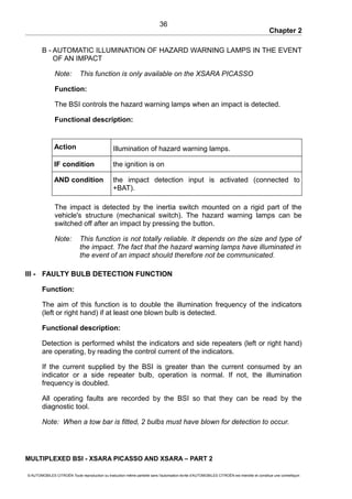 Chapter 2
B - AUTOMATIC ILLUMINATION OF HAZARD WARNING LAMPS IN THE EVENT
OF AN IMPACT
Note: This function is only available on the XSARA PICASSO
Function:
The BSI controls the hazard warning lamps when an impact is detected.
Functional description:
Action Illumination of hazard warning lamps.
IF condition the ignition is on
AND condition the impact detection input is activated (connected to
+BAT).
The impact is detected by the inertia switch mounted on a rigid part of the
vehicle's structure (mechanical switch). The hazard warning lamps can be
switched off after an impact by pressing the button.
Note: This function is not totally reliable. It depends on the size and type of
the impact. The fact that the hazard warning lamps have illuminated in
the event of an impact should therefore not be communicated.
III - FAULTY BULB DETECTION FUNCTION
Function:
The aim of this function is to double the illumination frequency of the indicators
(left or right hand) if at least one blown bulb is detected.
Functional description:
Detection is performed whilst the indicators and side repeaters (left or right hand)
are operating, by reading the control current of the indicators.
If the current supplied by the BSI is greater than the current consumed by an
indicator or a side repeater bulb, operation is normal. If not, the illumination
frequency is doubled.
All operating faults are recorded by the BSI so that they can be read by the
diagnostic tool.
Note: When a tow bar is fitted, 2 bulbs must have blown for detection to occur.
MULTIPLEXED BSI - XSARA PICASSO AND XSARA – PART 2
© AUTOMOBILES CITROËN Toute reproduction ou traduction même partielle sans l'autorisation écrite d'AUTOMOBILES CITROËN est interdite et constitue une contrefaçon
36
 