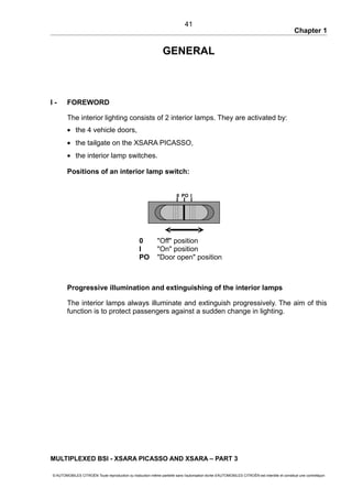 Chapter 1
GENERAL
I - FOREWORD
The interior lighting consists of 2 interior lamps. They are activated by:
• the 4 vehicle doors,
• the tailgate on the XSARA PICASSO,
• the interior lamp switches.
Positions of an interior lamp switch:
0 "Off" position
I "On" position
PO "Door open" position
Progressive illumination and extinguishing of the interior lamps
The interior lamps always illuminate and extinguish progressively. The aim of this
function is to protect passengers against a sudden change in lighting.
MULTIPLEXED BSI - XSARA PICASSO AND XSARA – PART 3
© AUTOMOBILES CITROËN Toute reproduction ou traduction même partielle sans l'autorisation écrite d'AUTOMOBILES CITROËN est interdite et constitue une contrefaçon
41
0 IPO
 
