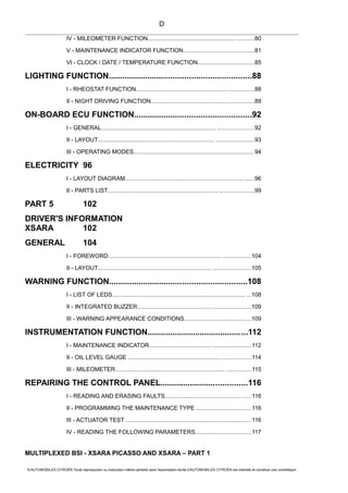 IV - MILEOMETER FUNCTION...................................................... ...........80
V - MAINTENANCE INDICATOR FUNCTION...........................................81
VI - CLOCK / DATE / TEMPERATURE FUNCTION..................................85
LIGHTING FUNCTION..............................................................88
I - RHEOSTAT FUNCTION......................................................... ...............88
II - NIGHT DRIVING FUNCTION................................................. ..............89
ON-BOARD ECU FUNCTION...................................................92
I - GENERAL....................................................................... ......................92
II - LAYOUT........................................................................ .......................93
III - OPERATING MODES.......................................................................... 94
ELECTRICITY 96
I - LAYOUT DIAGRAM......................................................................... ......96
II - PARTS LIST.................................................................... .....................99
PART 5 102
DRIVER'S INFORMATION
XSARA 102
GENERAL 104
I - FOREWORD...................................................................... .................104
II - LAYOUT...................................................................... .......................105
WARNING FUNCTION............................................................108
I - LIST OF LEDS.................................................................................. ...108
II - INTEGRATED BUZZER.....................................................................109
III - WARNING APPEARANCE CONDITIONS.........................................109
INSTRUMENTATION FUNCTION............................................112
I - MAINTENANCE INDICATOR..............................................................112
II - OIL LEVEL GAUGE ......................................................... ..................114
III - MILEOMETER.................................................................... ...............115
REPAIRING THE CONTROL PANEL......................................116
I - READING AND ERASING FAULTS............................................... ......116
II - PROGRAMMING THE MAINTENANCE TYPE ..................................116
III - ACTUATOR TEST ............................................................................ .116
IV - READING THE FOLLOWING PARAMETERS..................................117
MULTIPLEXED BSI - XSARA PICASSO AND XSARA – PART 1
© AUTOMOBILES CITROËN Toute reproduction ou traduction même partielle sans l'autorisation écrite d'AUTOMOBILES CITROËN est interdite et constitue une contrefaçon
D
 
