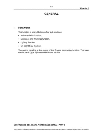 Chapter 1
GENERAL
I - FOREWORD
This function is shared between four sub-functions:
• Instrumentation function,
• Messages and Warnings function,
• Lighting function,
• On-board ECU function.
The control panel is at the centre of the Driver's Information function. The basic
control panel (type B) is described in this section.
MULTIPLEXED BSI - XSARA PICASSO AND XSARA – PART 4
© AUTOMOBILES CITROËN Toute reproduction ou traduction même partielle sans l'autorisation écrite d'AUTOMOBILES CITROËN est interdite et constitue une contrefaçon
53
 