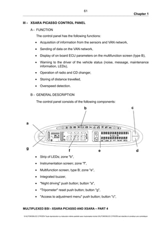Chapter 1
III - XSARA PICASSO CONTROL PANEL
A - FUNCTION
The control panel has the following functions:
• Acquisition of information from the sensors and VAN network,
• Sending of data on the VAN network,
• Display of on board ECU parameters on the multifunction screen (type B),
• Warning to the driver of the vehicle status (noise, message, maintenance
information, LEDs),
• Operation of radio and CD changer,
• Storing of distance travelled,
• Overspeed detection.
B - GENERAL DESCRIPTION
The control panel consists of the following components:
• Strip of LEDs; zone "b",
• Instrumentation screen; zone "f",
• Multifunction screen, type B; zone "e",
• Integrated buzzer,
• "Night driving" push button; button "a",
• "Tripometer" reset push button; button "g",
• "Access to adjustment menu" push button; button "c",
MULTIPLEXED BSI - XSARA PICASSO AND XSARA – PART 4
© AUTOMOBILES CITROËN Toute reproduction ou traduction même partielle sans l'autorisation écrite d'AUTOMOBILES CITROËN est interdite et constitue une contrefaçon
61
a
d
c
g
b
f e
 