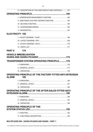 IV - DESCRIPTION OF THE USER DISPLAY AND CONTROLS............157
OPERATING PRINCIPLE........................................................160
I - COMPRESSOR MANAGEMENT FUNCTION.....................................160
II - ADDITIONAL ELECTRIC HEATING FUNCTION................................165
III - DE-ICING FUNCTION............................................................. ..........165
IV - DOWNGRADED MODES.................................................................166
V - DIAGNOSTICS.......................................................... ........................167
ELECTRICITY 168
I - LAYOUT DIAGRAM - TU5JP......................................................... ......168
III - LAYOUT DIAGRAM - EW7....................................................... .........169
V - LAYOUT DIAGRAM - DW10..............................................................170
IV - PARTS LIST............................................................................ ..........171
PART 9 174
VEHICLE IMMOBILISATION
XSARA AND XSARA PICASSO ............................................174
TRANSPONDER SYSTEM OPERATING PRINCIPLE...........176
I - FOREWORD...................................................................... .................176
II - GENERAL LAYOUT.................................................. .........................177
III - OPERATION................................................................................... ...178
OPERATING PRINCIPLE OF THE FACTORY FITTED ANTI-INTRUSION
ALARM 180
I - FOREWORD...................................................................... .................180
II - GENERAL LAYOUT.................................................. .........................181
III - OPERATION................................................................................... ...182
OPERATING PRINCIPLE OF THE AFTER-SALES FITTED ANTI-
INTRUSION ALARM................................................................186
I - FOREWORD...................................................................... .................186
II - GENERAL LAYOUT.................................................. .........................187
III - OPERATION................................................................................... ...188
OPERATING PRINCIPLE OF THE
SYSTEM STATUS LED...........................................................192
I - FUNCTION............................................................................... ...........192
II - FUNCTIONAL DESCRIPTION...........................................................192
MULTIPLEXED BSI - XSARA PICASSO AND XSARA – PART 1
© AUTOMOBILES CITROËN Toute reproduction ou traduction même partielle sans l'autorisation écrite d'AUTOMOBILES CITROËN est interdite et constitue une contrefaçon
F
 